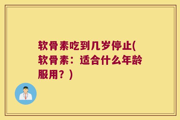软骨素吃到几岁停止(软骨素：适合什么年龄服用？)