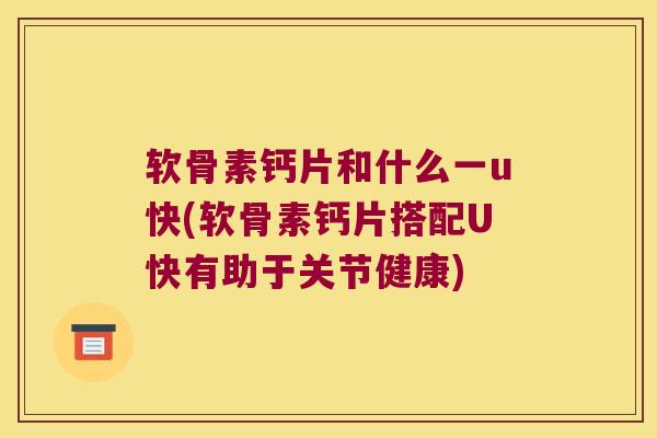 软骨素钙片和什么一u快(软骨素钙片搭配U快有助于关节健康)