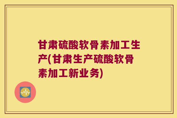 甘肃硫酸软骨素加工生产(甘肃生产硫酸软骨素加工新业务)