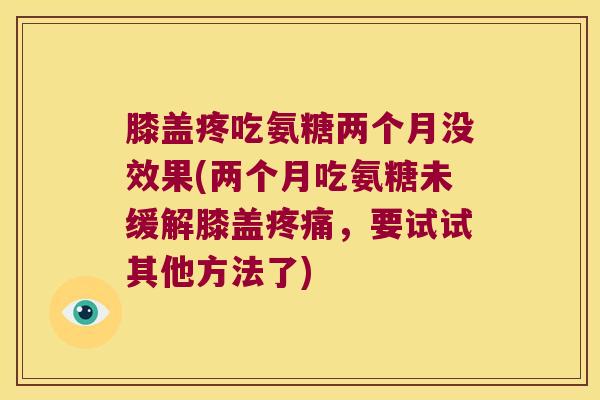 膝盖疼吃氨糖两个月没效果(两个月吃氨糖未缓解膝盖,要试试其他方法了) 膝盖疼吃氨糖两个月没效果(两个月吃氨糖未缓解膝盖,要试试其他方法了)
