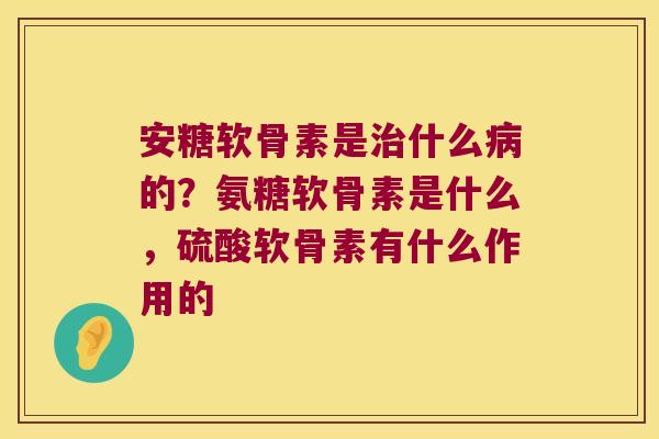 安糖软骨素是什么的？氨糖软骨素是什么，硫酸软骨素有什么作用的