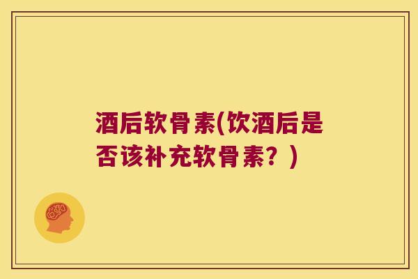酒后软骨素(饮酒后是否该补充软骨素？)