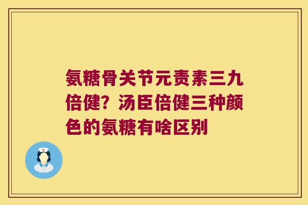 氨糖骨关节元责素三九倍健？汤臣倍健三种颜色的氨糖有啥区别