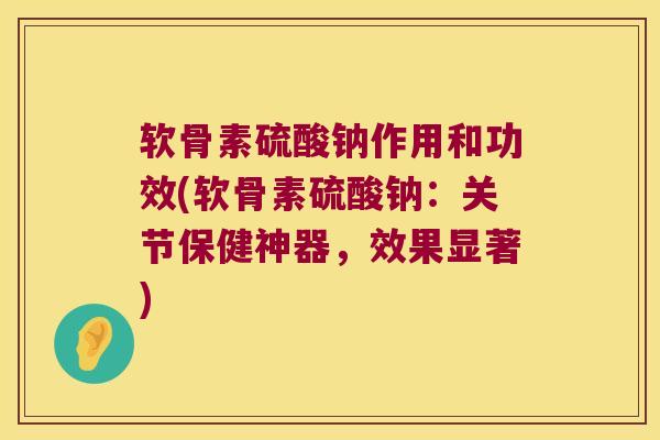 软骨素硫酸钠作用和功效(软骨素硫酸钠：关节保健神器，效果显著)