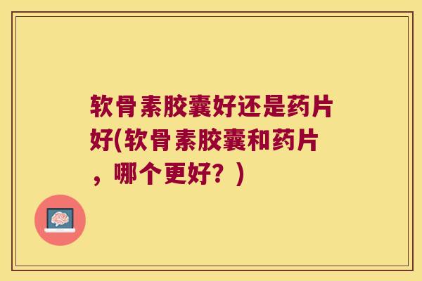 软骨素胶囊好还是药片好(软骨素胶囊和药片,哪个更好?) 软骨素胶囊好还是药片好(软骨素胶囊和药片,哪个更好?)