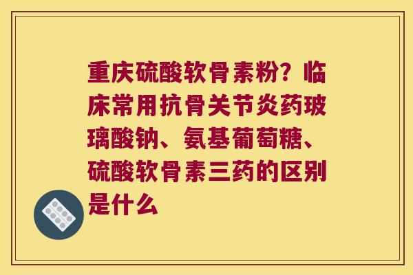 重庆硫酸软骨素粉?临床常用抗骨药玻璃酸钠、氨基葡萄糖、硫酸软骨素三药的区别是什么 重庆硫酸软骨素粉?临床常用抗骨药玻璃酸钠、氨基葡萄糖、硫酸软骨素三药的区别是什么