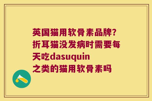 英国猫用软骨素品牌?折耳猫没发时需要每天吃dasuquin之类的猫用软骨素吗 英国猫用软骨素品牌?折耳猫没发时需要每天吃dasuquin之类的猫用软骨素吗