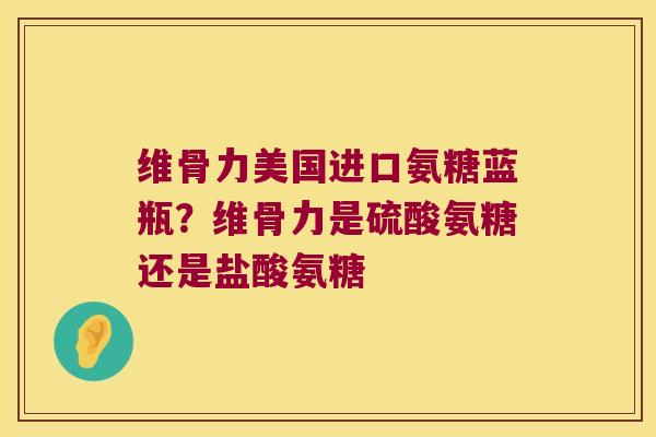 维骨力美国进口氨糖蓝瓶？维骨力是硫酸氨糖还是盐酸氨糖