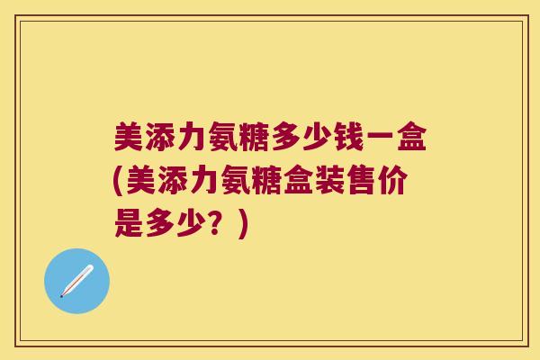 美添力氨糖多少钱一盒(美添力氨糖盒装售价是多少?) 美添力氨糖多少钱一盒(美添力氨糖盒装售价是多少?)
