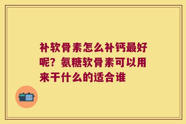 补软骨素怎么补钙好呢？氨糖软骨素可以用来干什么的适合谁