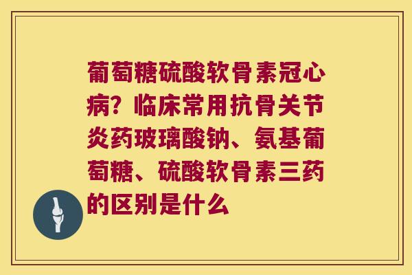 葡萄糖硫酸软骨素？临床常用抗骨药玻璃酸钠、氨基葡萄糖、硫酸软骨素三药的区别是什么