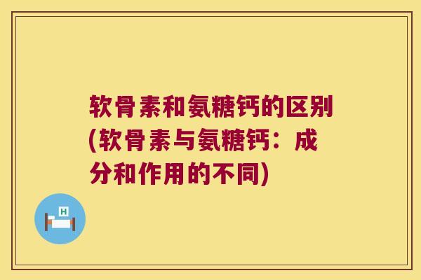软骨素和氨糖钙的区别(软骨素与氨糖钙：成分和作用的不同)