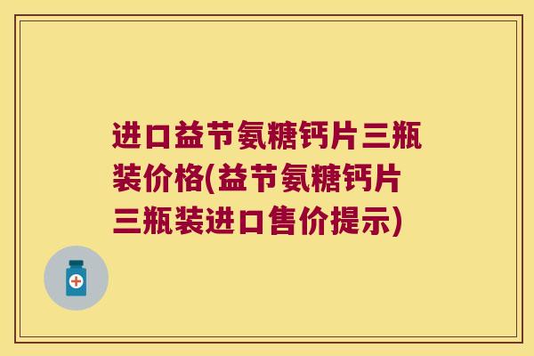 进口益节氨糖钙片三瓶装价格(益节氨糖钙片三瓶装进口售价提示)