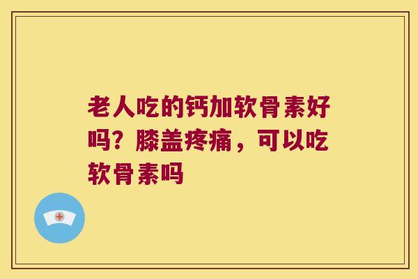 老人吃的钙加软骨素好吗?膝盖,可以吃软骨素吗 老人吃的钙加软骨素好吗?膝盖,可以吃软骨素吗