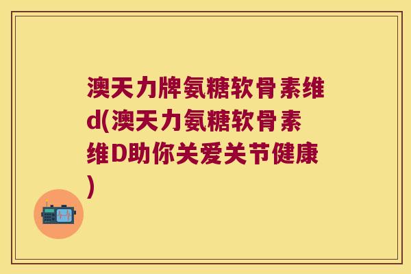 澳天力牌氨糖软骨素维d(澳天力氨糖软骨素维D助你关爱关节健康) 澳天力牌氨糖软骨素维d(澳天力氨糖软骨素维D助你关爱关节健康)