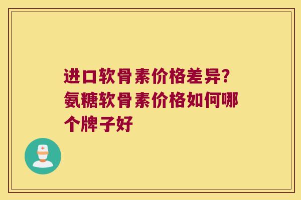 进口软骨素价格差异？氨糖软骨素价格如何哪个牌子好