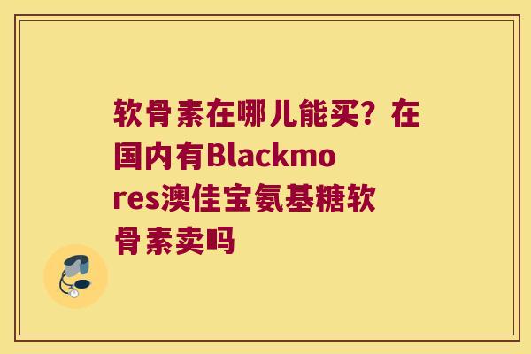 软骨素在哪儿能买？在国内有Blackmores澳佳宝氨基糖软骨素卖吗