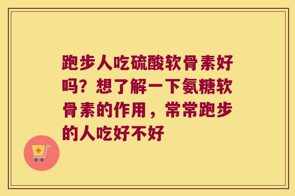 跑步人吃硫酸软骨素好吗？想了解一下氨糖软骨素的作用，常常跑步的人吃好不好