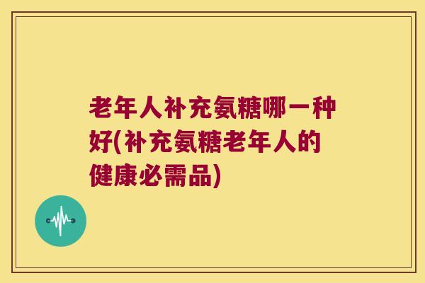 老年人补充氨糖哪一种好(补充氨糖老年人的健康必需品)