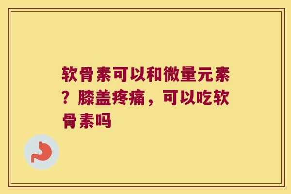软骨素可以和微量元素？膝盖，可以吃软骨素吗