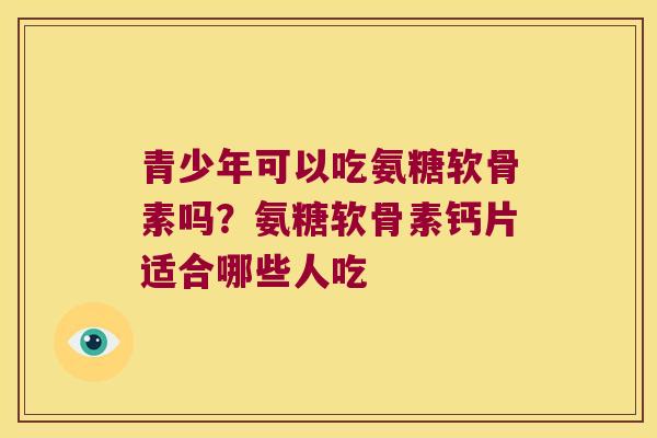 青少年可以吃氨糖软骨素吗？氨糖软骨素钙片适合哪些人吃