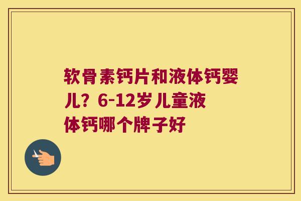 软骨素钙片和液体钙婴儿？6-12岁儿童液体钙哪个牌子好