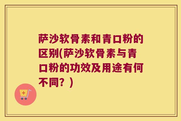 萨沙软骨素和青口粉的区别(萨沙软骨素与青口粉的功效及用途有何不同？)