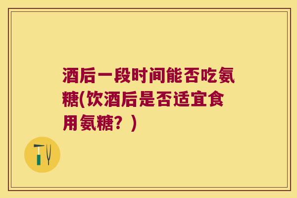 酒后一段时间能否吃氨糖(饮酒后是否适宜食用氨糖？)