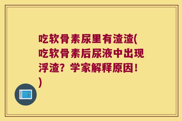 吃软骨素尿里有渣渣(吃软骨素后尿液中出现浮渣？学家解释原因！)