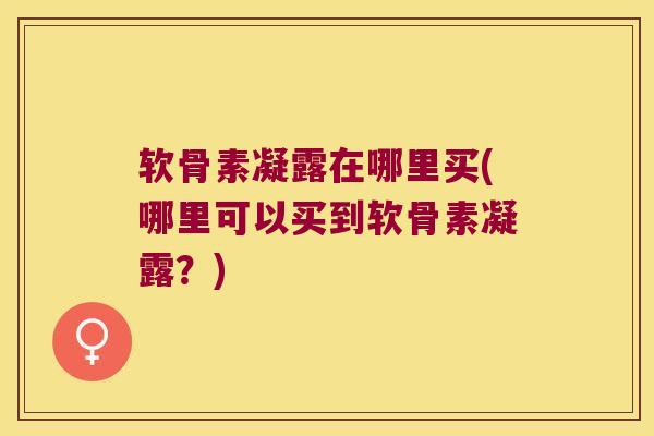 软骨素凝露在哪里买(哪里可以买到软骨素凝露?) 软骨素凝露在哪里买(哪里可以买到软骨素凝露?)