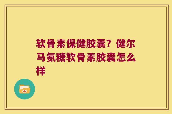 软骨素保健胶囊?健尔马氨糖软骨素胶囊怎么样 软骨素保健胶囊?健尔马氨糖软骨素胶囊怎么样