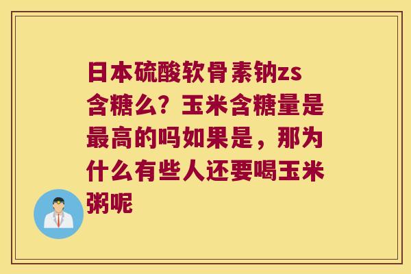 日本硫酸软骨素钠zs含糖么?玉米含糖量是高的吗如果是,那为什么有些人还要喝玉米粥呢 日本硫酸软骨素钠zs含糖么?玉米含糖量是高的吗如果是,那为什么有些人还要喝玉米粥呢