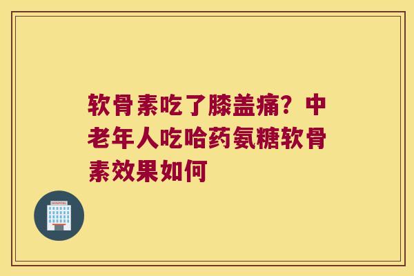 软骨素吃了膝盖痛？中老年人吃哈药氨糖软骨素效果如何