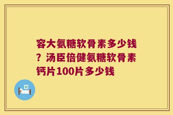 容大氨糖软骨素多少钱？汤臣倍健氨糖软骨素钙片100片多少钱