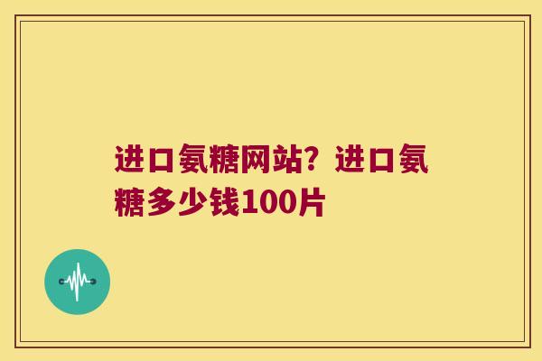 进口氨糖网站?进口氨糖多少钱100片 进口氨糖网站?进口氨糖多少钱100片