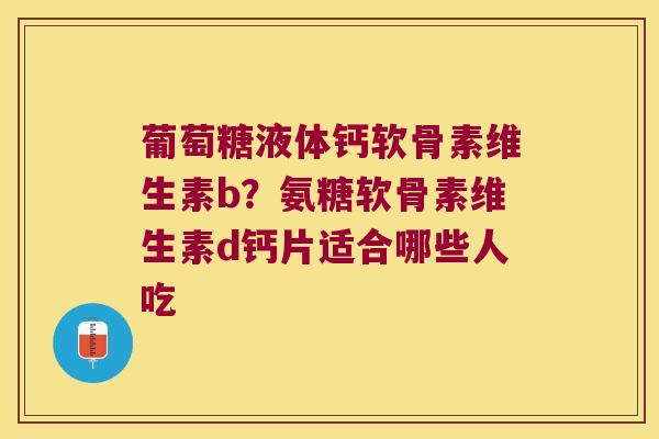 葡萄糖液体钙软骨素维生素b?氨糖软骨素维生素d钙片适合哪些人吃 葡萄糖液体钙软骨素维生素b?氨糖软骨素维生素d钙片适合哪些人吃