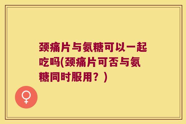 颈痛片与氨糖可以一起吃吗(颈痛片可否与氨糖同时服用?) 颈痛片与氨糖可以一起吃吗(颈痛片可否与氨糖同时服用?)