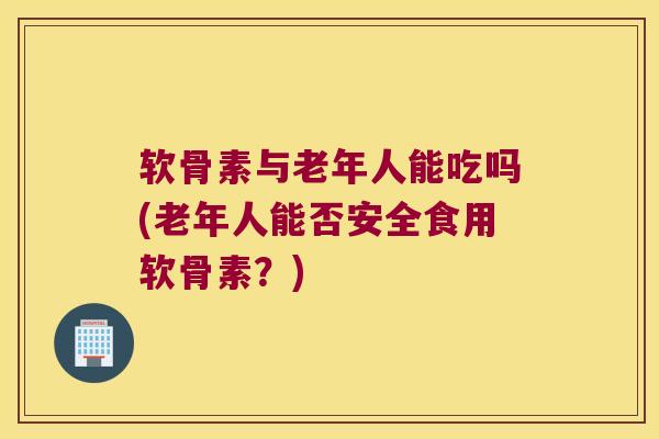 软骨素与老年人能吃吗(老年人能否安全食用软骨素?) 软骨素与老年人能吃吗(老年人能否安全食用软骨素?)