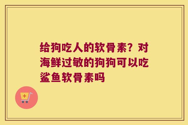 给狗吃人的软骨素？对海鲜的狗狗可以吃鲨鱼软骨素吗