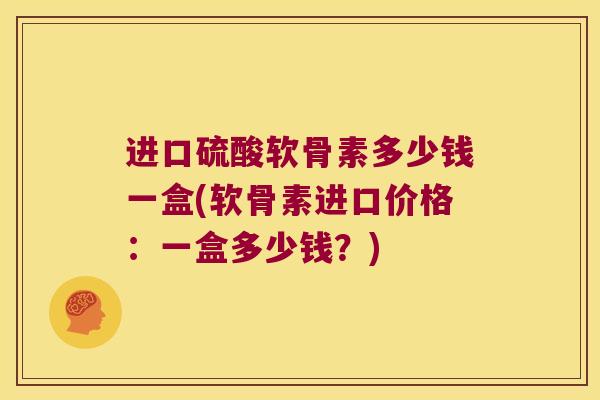 进口硫酸软骨素多少钱一盒(软骨素进口价格:一盒多少钱?) 进口硫酸软骨素多少钱一盒(软骨素进口价格:一盒多少钱?)