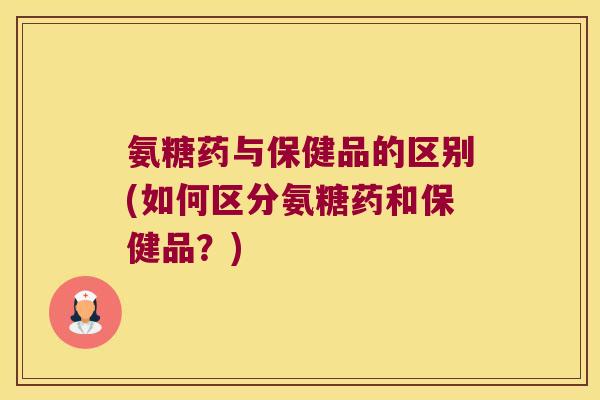 氨糖药与保健品的区别(如何区分氨糖药和保健品？)