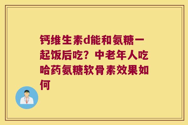 钙维生素d能和氨糖一起饭后吃?中老年人吃哈药氨糖软骨素效果如何 钙维生素d能和氨糖一起饭后吃?中老年人吃哈药氨糖软骨素效果如何