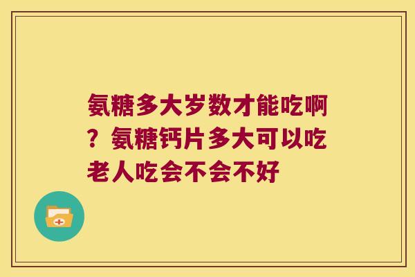 氨糖多大岁数才能吃啊？氨糖钙片多大可以吃老人吃会不会不好