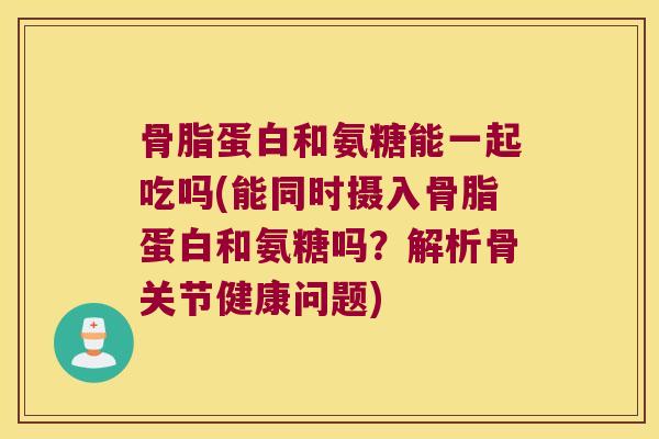 骨脂蛋白和氨糖能一起吃吗(能同时摄入骨脂蛋白和氨糖吗？解析骨关节健康问题)