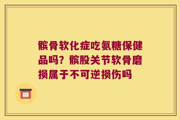 髌骨软化症吃氨糖保健品吗？髌股关节软骨磨损属于不可逆损伤吗