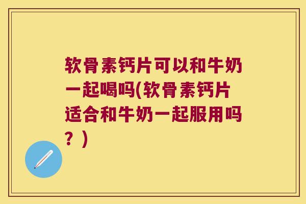软骨素钙片可以和牛奶一起喝吗(软骨素钙片适合和牛奶一起服用吗？)
