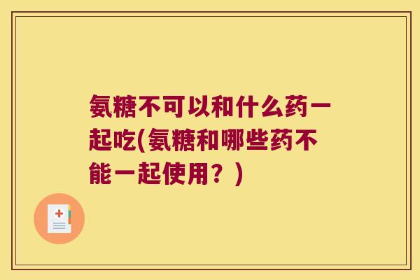 氨糖不可以和什么药一起吃(氨糖和哪些药不能一起使用？)