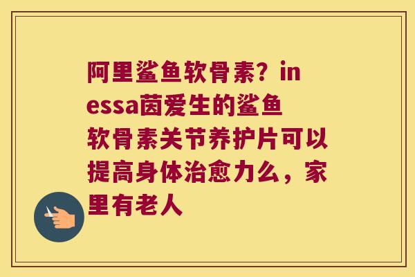 阿里鲨鱼软骨素？inessa茵爱生的鲨鱼软骨素关节养护片可以提高身体愈力么，家里有老人