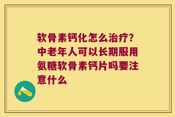 软骨素钙化怎么？中老年人可以长期服用氨糖软骨素钙片吗要注意什么