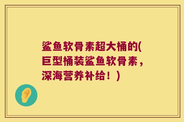 鲨鱼软骨素超大桶的(巨型桶装鲨鱼软骨素,深海营养补给!) 鲨鱼软骨素超大桶的(巨型桶装鲨鱼软骨素,深海营养补给!)